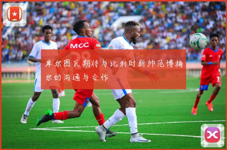 库尔图瓦期待与比利时新帅范博梅尔的沟通与合作