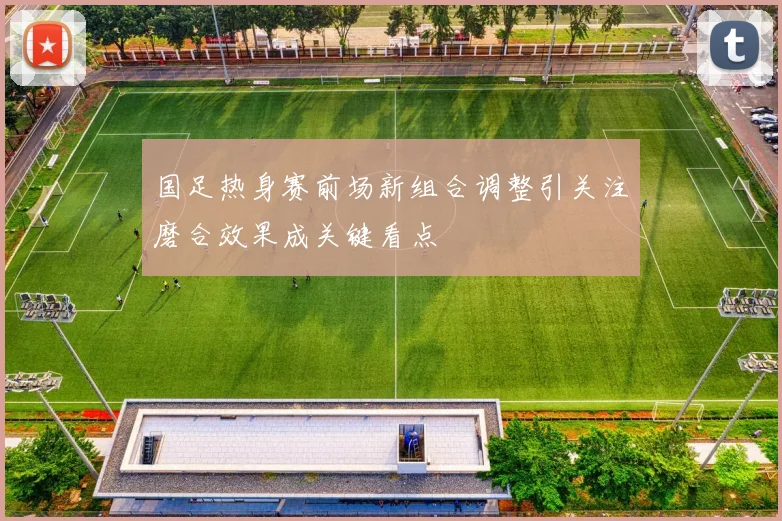 国足热身赛前场新组合调整引关注磨合效果成关键看点