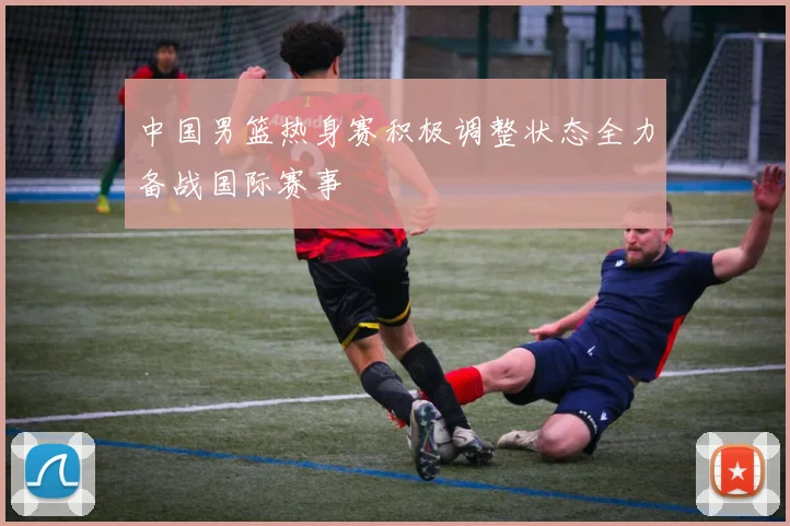 中国男篮热身赛积极调整状态全力备战国际赛事