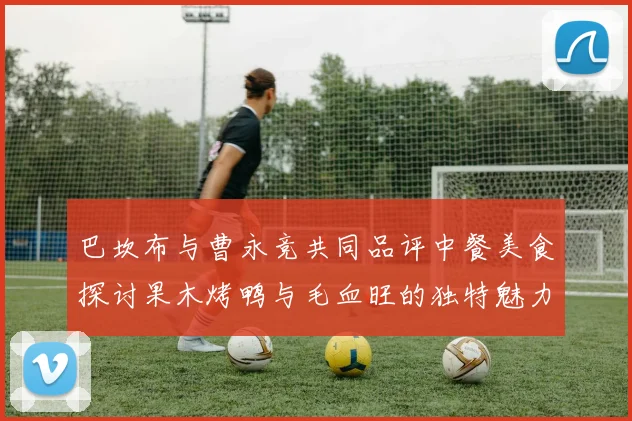 巴坎布与曹永竞共同品评中餐美食探讨果木烤鸭与毛血旺的独特魅力