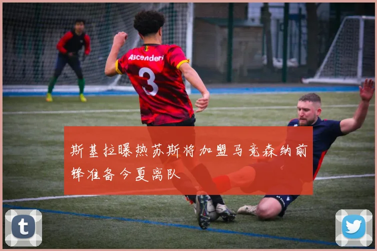 斯基拉曝热苏斯将加盟马竞森纳前锋准备今夏离队