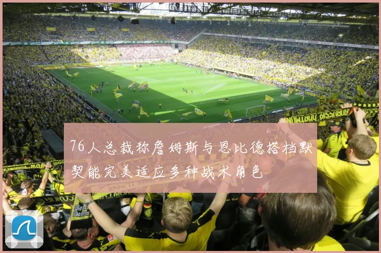 76人总裁称詹姆斯与恩比德搭档默契能完美适应多种战术角色