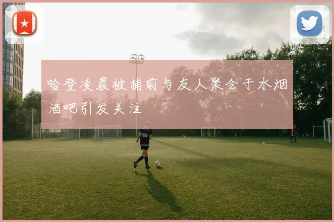 哈登凌晨被捕前与友人聚会于水烟酒吧引发关注