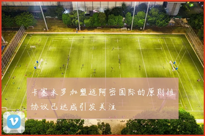 卡塞米罗加盟迈阿密国际的原则性协议已达成引发关注