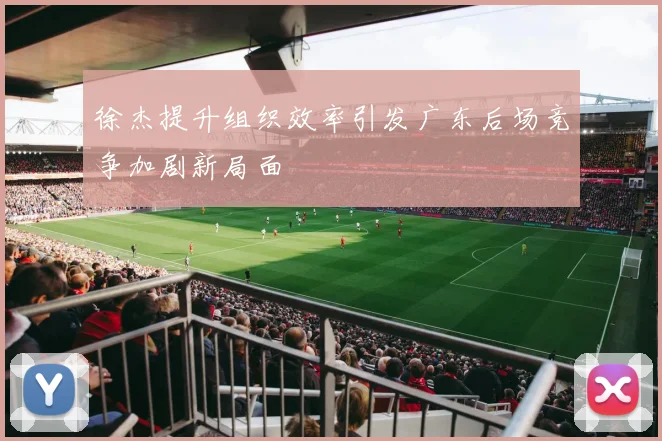 徐杰提升组织效率引发广东后场竞争加剧新局面