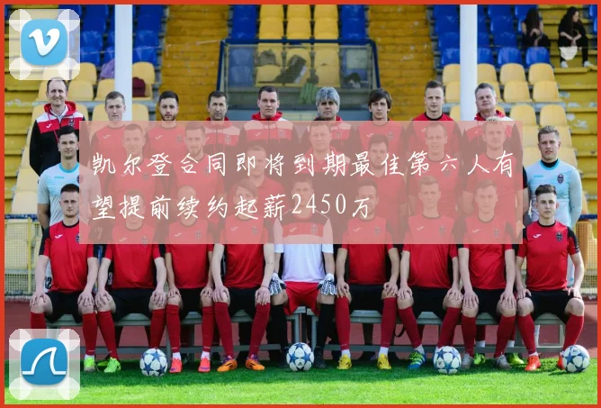 凯尔登合同即将到期最佳第六人有望提前续约起薪2450万