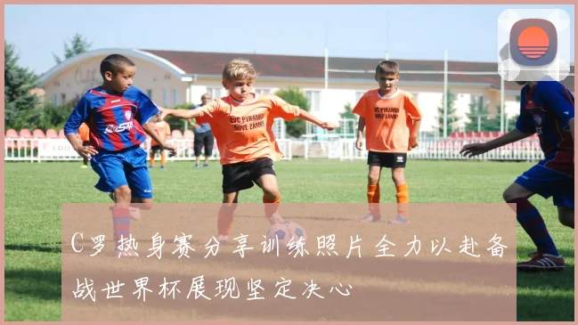 C罗热身赛分享训练照片全力以赴备战世界杯展现坚定决心