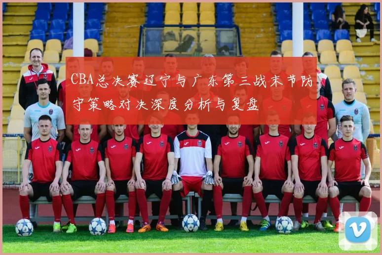 CBA总决赛辽宁与广东第三战末节防守策略对决深度分析与复盘