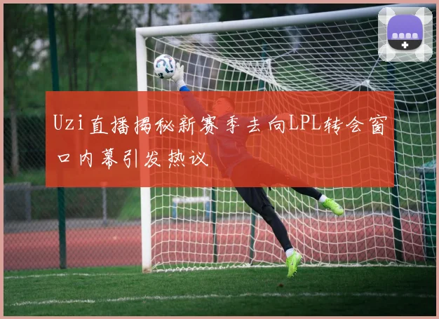 Uzi直播揭秘新赛季去向LPL转会窗口内幕引发热议