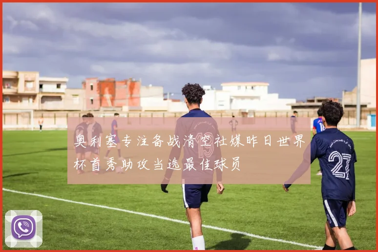 奥利塞专注备战清空社媒昨日世界杯首秀助攻当选最佳球员