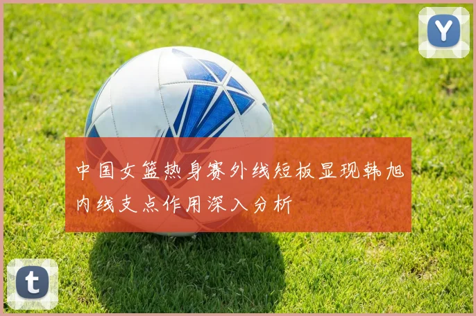 中国女篮热身赛外线短板显现韩旭内线支点作用深入分析