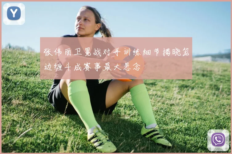 张伟丽卫冕战对手训练细节揭晓笼边缠斗成赛事最大悬念