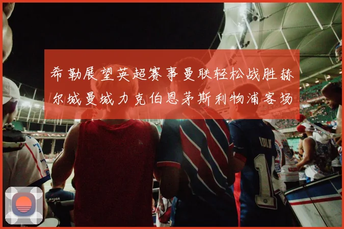 希勒展望英超赛事曼联轻松战胜赫尔城曼城力克伯恩茅斯利物浦客场与纽卡握手言和